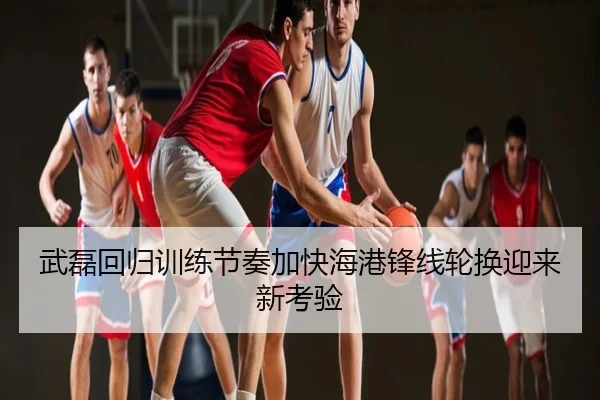 武磊回归训练节奏加快海港锋线轮换迎来新考验