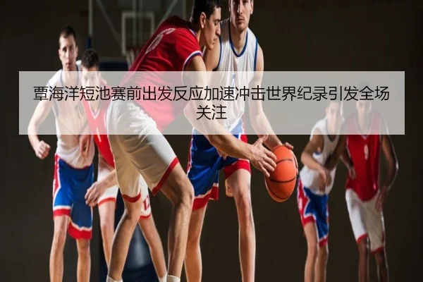 覃海洋短池赛前出发反应加速冲击世界纪录引发全场关注