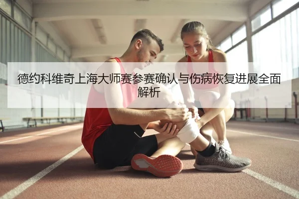 德约科维奇上海大师赛参赛确认与伤病恢复进展全面解析