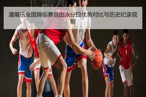 潘展乐全国锦标赛自由泳分段优势对比与历史纪录观察